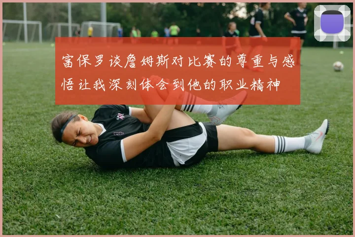 富保罗谈詹姆斯对比赛的尊重与感悟让我深刻体会到他的职业精神