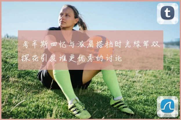 考辛斯回忆与浓眉搭档时光绿军双探花引发谁更优秀的讨论