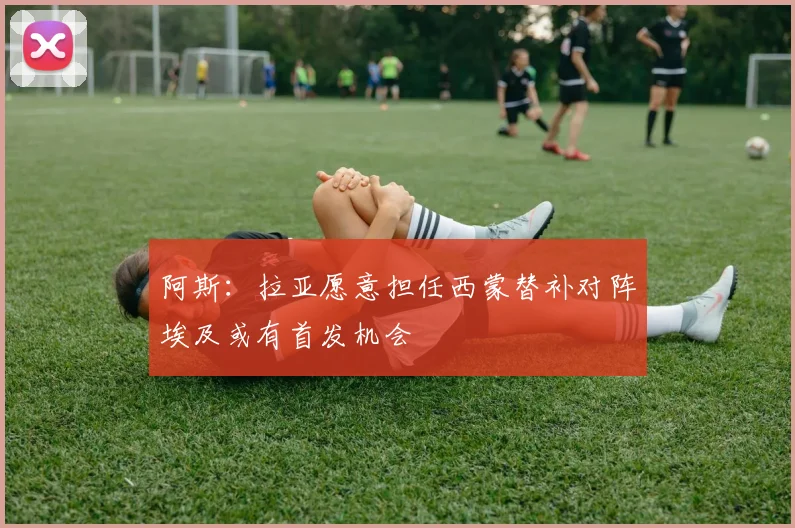 阿斯：拉亚愿意担任西蒙替补对阵埃及或有首发机会