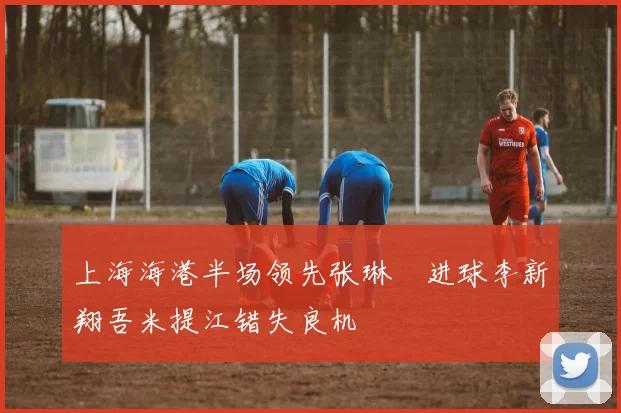 上海海港半场领先张琳芃进球李新翔吾米提江错失良机
