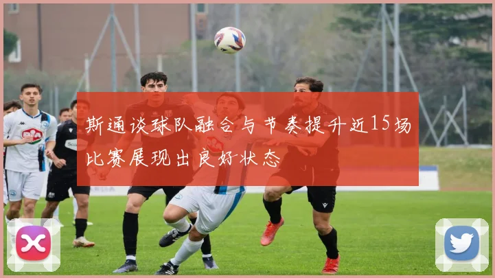 斯通谈球队融合与节奏提升近15场比赛展现出良好状态