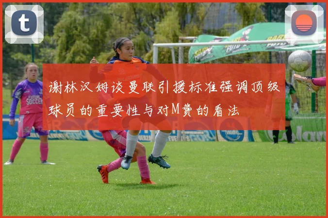 谢林汉姆谈曼联引援标准强调顶级球员的重要性与对M费的看法