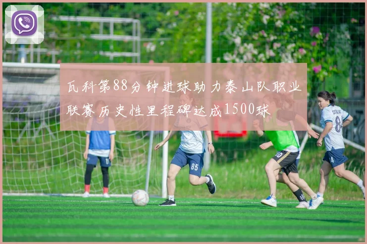 瓦科第88分钟进球助力泰山队职业联赛历史性里程碑达成1500球