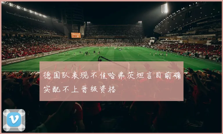 德国队表现不佳哈弗茨坦言目前确实配不上晋级资格