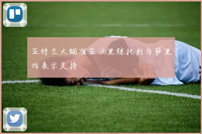 亚特兰大瞄准亚沙里琼托利与萨里均表示支持