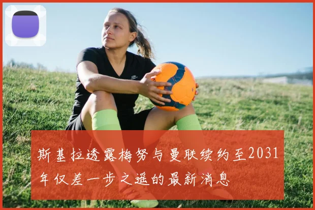 斯基拉透露梅努与曼联续约至2031年仅差一步之遥的最新消息