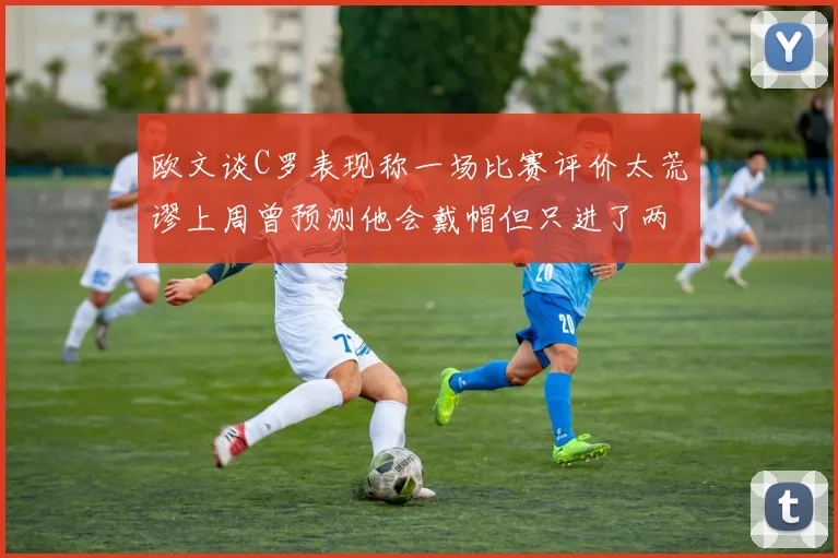 欧文谈C罗表现称一场比赛评价太荒谬上周曾预测他会戴帽但只进了两个球