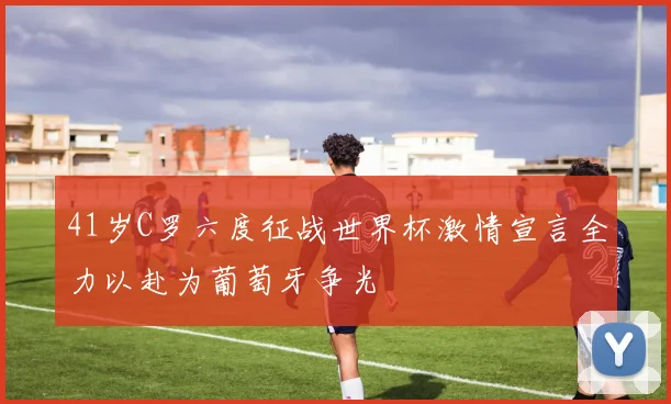 41岁C罗六度征战世界杯激情宣言全力以赴为葡萄牙争光