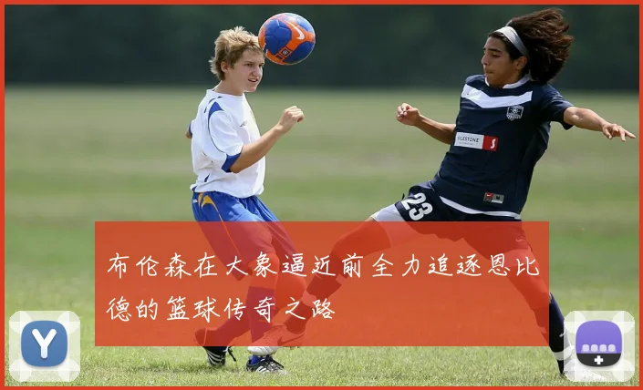布伦森在大象逼近前全力追逐恩比德的篮球传奇之路