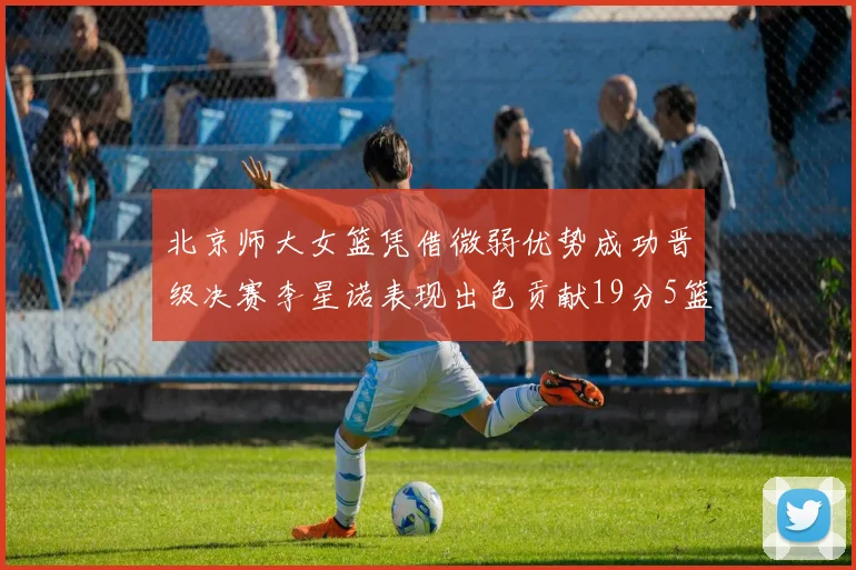 北京师大女篮凭借微弱优势成功晋级决赛李星诺表现出色贡献19分5篮板