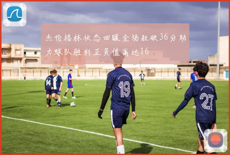 杰伦格林状态回暖全场狂砍36分助力球队胜利正负值高达16